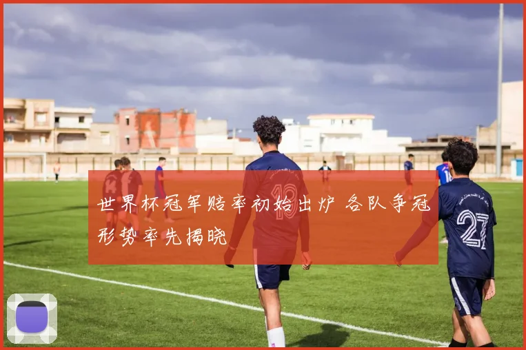 世界杯冠军赔率初始出炉 各队争冠形势率先揭晓