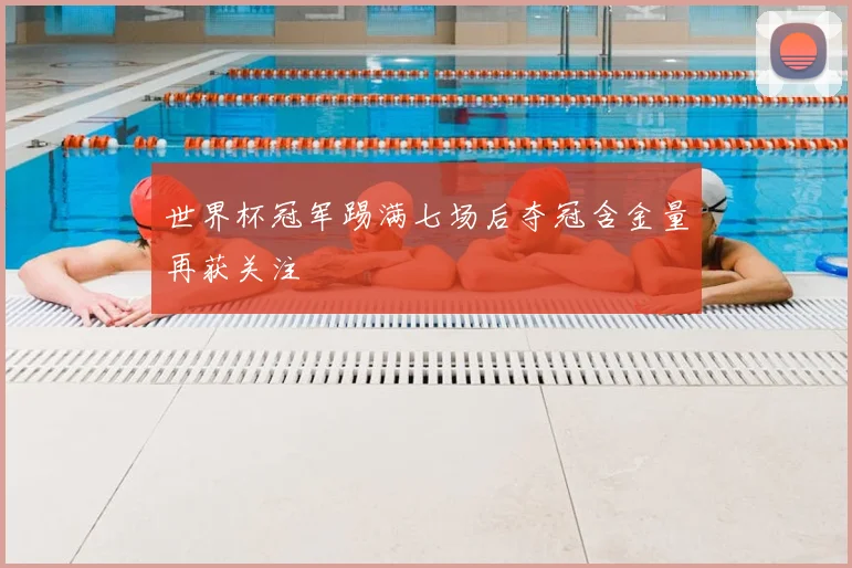世界杯冠军踢满七场后夺冠含金量再获关注