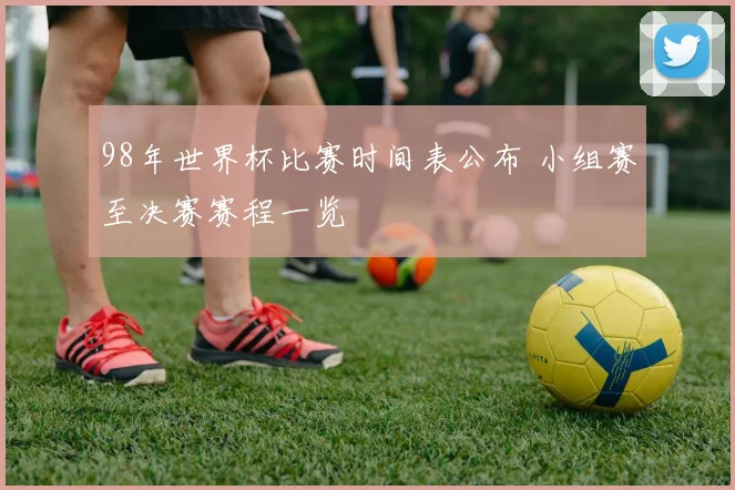 98年世界杯比赛时间表公布 小组赛至决赛赛程一览