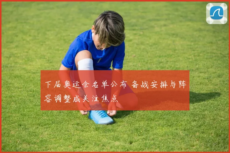 下届奥运会名单公布 备战安排与阵容调整成关注焦点