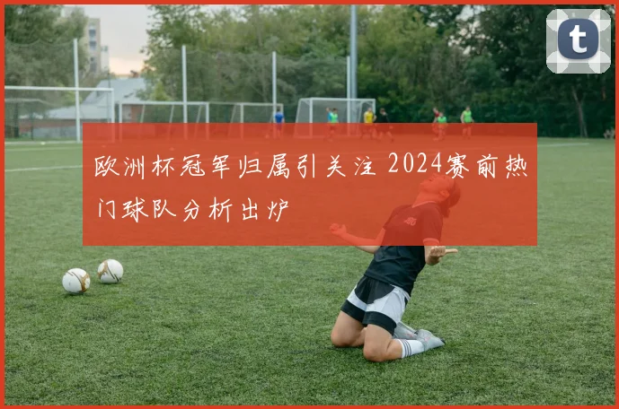 欧洲杯冠军归属引关注 2024赛前热门球队分析出炉