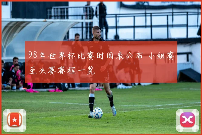 98年世界杯比赛时间表公布 小组赛至决赛赛程一览
