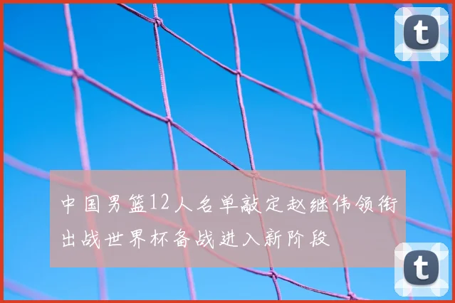 中国男篮12人名单敲定赵继伟领衔出战世界杯备战进入新阶段