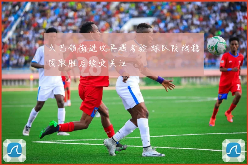 久巴领衔进攻再遇考验 球队防线稳固取胜后续受关注