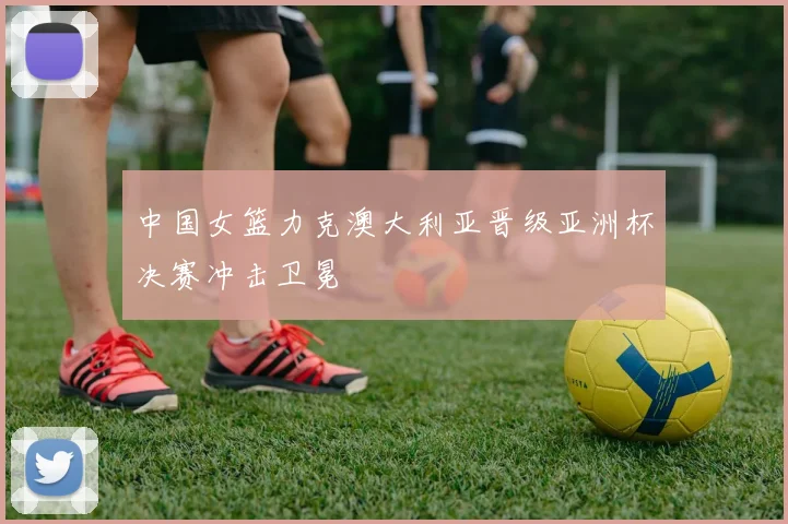 中国女篮力克澳大利亚晋级亚洲杯决赛冲击卫冕