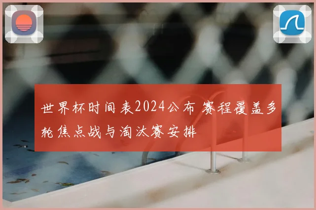 世界杯时间表2024公布 赛程覆盖多轮焦点战与淘汰赛安排