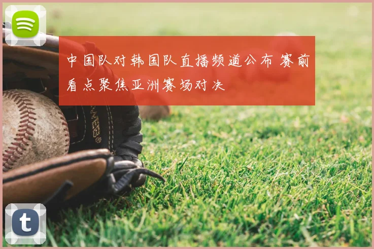 中国队对韩国队直播频道公布 赛前看点聚焦亚洲赛场对决