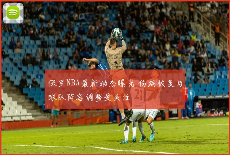 保罗NBA最新动态曝光 伤病恢复与球队阵容调整受关注