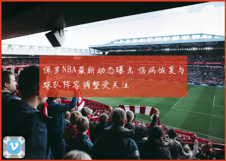 保罗NBA最新动态曝光 伤病恢复与球队阵容调整受关注