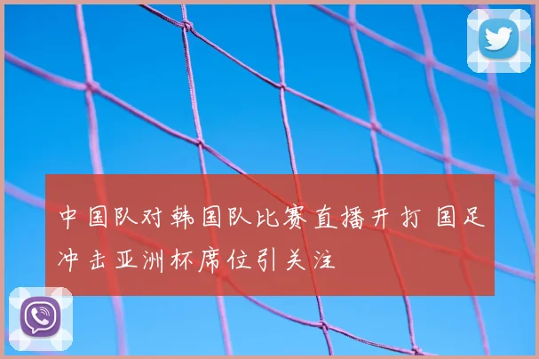 中国队对韩国队比赛直播开打 国足冲击亚洲杯席位引关注