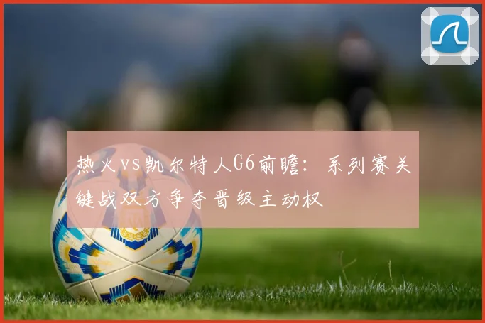 热火vs凯尔特人G6前瞻：系列赛关键战双方争夺晋级主动权