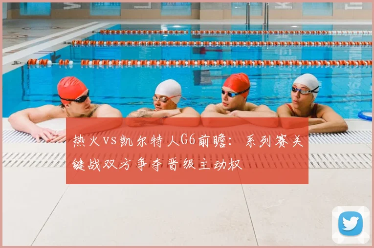 热火vs凯尔特人G6前瞻：系列赛关键战双方争夺晋级主动权