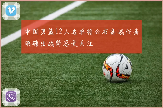 中国男篮12人名单将公布备战任务明确出战阵容受关注