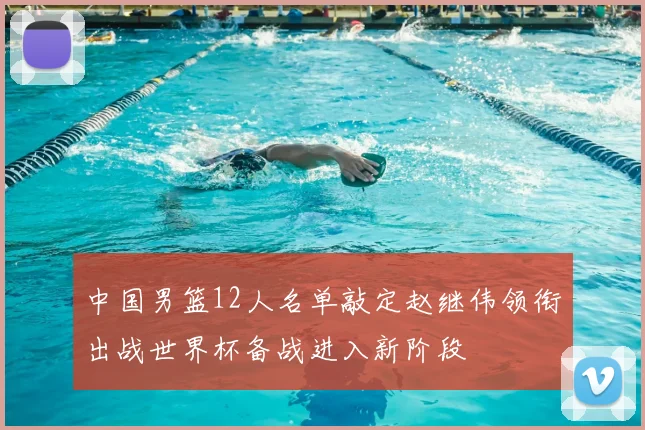 中国男篮12人名单敲定赵继伟领衔出战世界杯备战进入新阶段