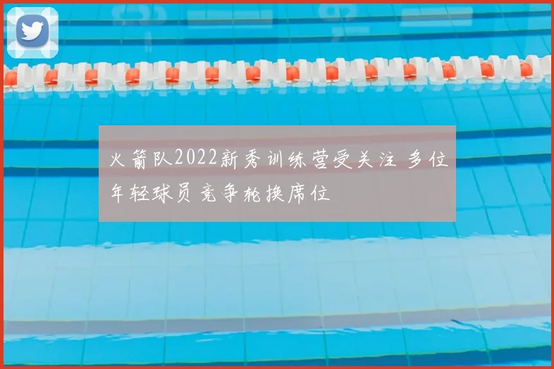 火箭队2022新秀训练营受关注 多位年轻球员竞争轮换席位