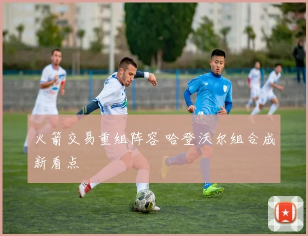 火箭交易重组阵容 哈登沃尔组合成新看点