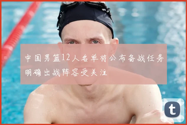 中国男篮12人名单将公布备战任务明确出战阵容受关注