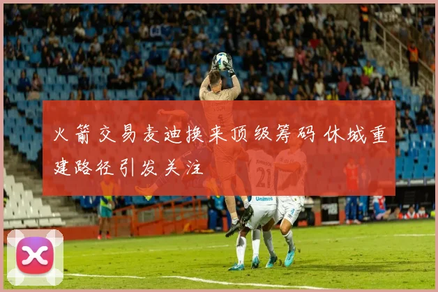 火箭交易麦迪换来顶级筹码 休城重建路径引发关注