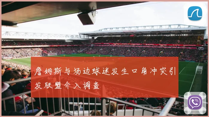 詹姆斯与场边球迷发生口角冲突引发联盟介入调查