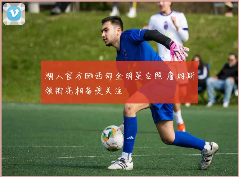 湖人官方晒西部全明星合照 詹姆斯领衔亮相备受关注