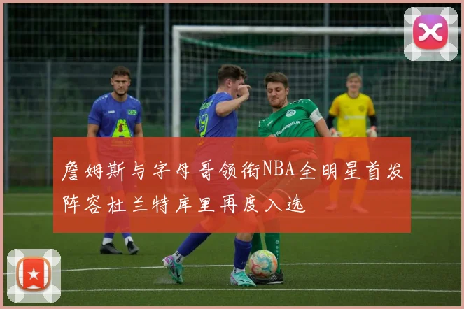 詹姆斯与字母哥领衔NBA全明星首发阵容杜兰特库里再度入选