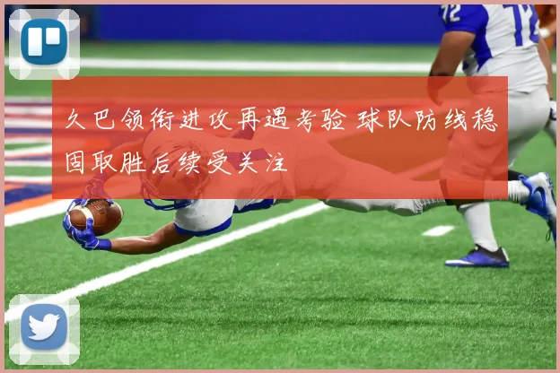 久巴领衔进攻再遇考验 球队防线稳固取胜后续受关注