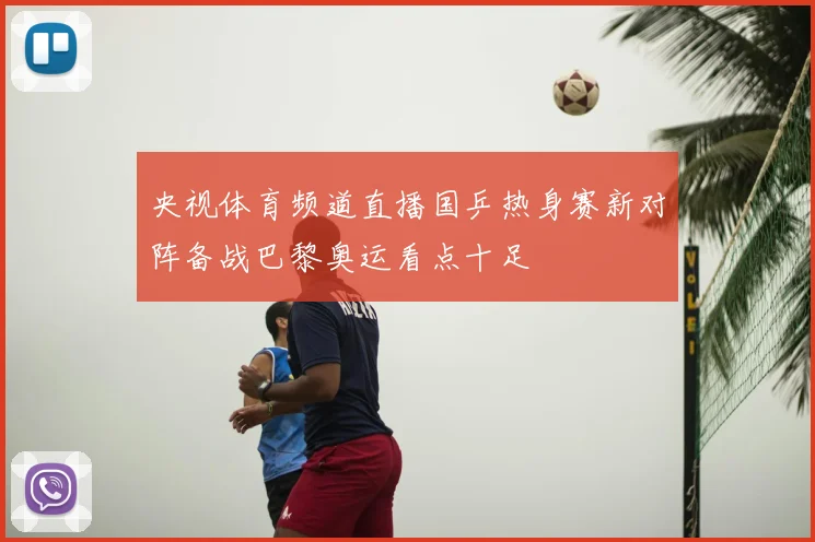 央视体育频道直播国乒热身赛新对阵备战巴黎奥运看点十足